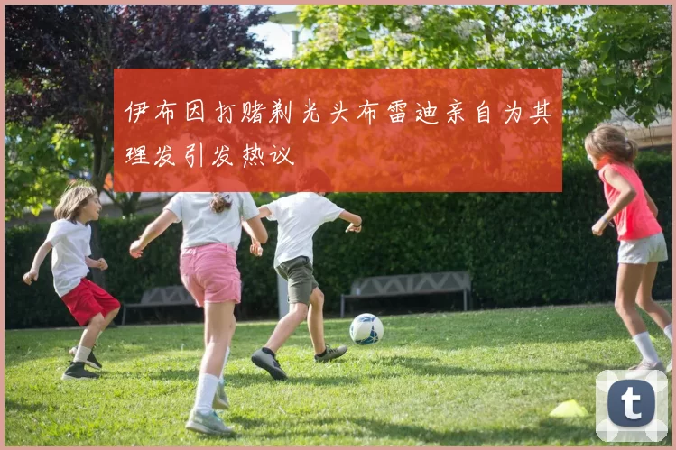 伊布因打赌剃光头布雷迪亲自为其理发引发热议