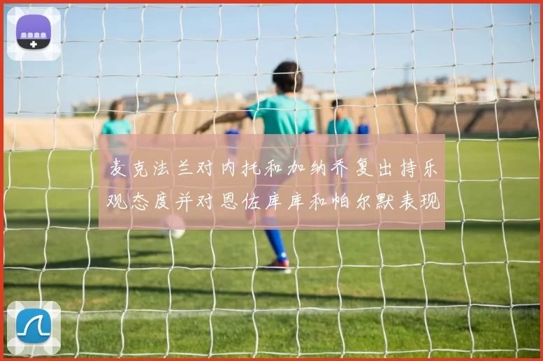 麦克法兰对内托和加纳乔复出持乐观态度并对恩佐库库和帕尔默表现表示满意