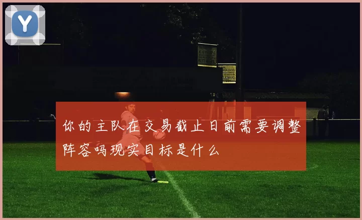 你的主队在交易截止日前需要调整阵容吗现实目标是什么