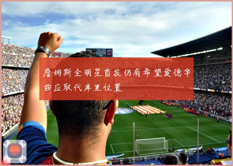詹姆斯全明星首发仍有希望爱德华兹应取代库里位置