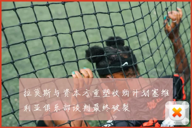 拉莫斯与资本方重塑收购计划塞维利亚俱乐部谈判最终破裂