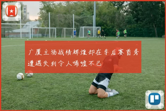广厦主场战绩辉煌却在季后赛首秀遭遇失利令人唏嘘不已