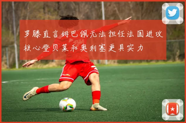 罗滕直言姆巴佩无法担任法国进攻核心登贝莱和奥利塞更具实力