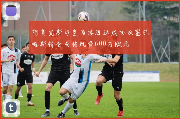 阿贾克斯与皇马接近达成协议塞巴略斯转会或将耗资600万欧元