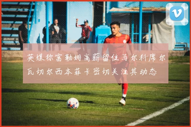 英媒称富勒姆高薪留住马尔科席尔瓦切尔西本菲卡密切关注其动态